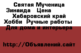 Святая Мученица Зинаида › Цена ­ 1 500 - Хабаровский край Хобби. Ручные работы » Для дома и интерьера   